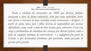 Redação – Prof. João Mendonça
Blog - http://profjcmendonca.blogspot.com
Desde a abolição da escravatura em 1888 que diversas famílias
passaram a viver de forma vulnerável, visto que eram indivíduos livres,
mas presos a heranças de uma sociedade ainda escravocrata e desigual. A
partir de então, mães, pais e filhos tiveram de compartilhar das mesmas
dificuldades, como vende a mão-de-obra barata para sobreviver. Com isso,
surge a problemática do abandono das crianças por diversos fatores, como a
falta de condições mínimas de sobrevivência e a negligência por parte do
Estado, o que desencadeia problemas que persistem, sendo passados de
geração para geração.
 