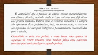 Redação – Prof. João Mendonça
Blog - http://profjcmendonca.blogspot.com
É indubitável que o processo de adoção cresceu substancialmente
nas últimas décadas, contudo ainda existem entraves que dificultam
essa prática solidária. Fatores como a violência doméstica e o estupro
são agravantes desta problemática, pois, em muitos casos, as crianças
são separadas dos seus pais biológicos e, posteriormente, encaminhadas
para a adoção.
Comentário – entre um período e outro houve uma quebra de
sequência do recorte temático, como também faltou uma expressão
conectiva para contextualizar o segundo período.
 