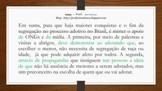 Redação – Prof. João Mendonça
Blog - http://profjcmendonca.blogspot.com
Em suma, para que haja maiores conquistas e o fim da
segregação no processo adotivo no Brasil, é mister o apoio
de ONGs e da mídia. A primeira, por meio de palestras e
visitas a abrigos, deve demonstrar ao adotando que, ao
escolher o menor, não necessita de segregação de raça ou
idade, já que pode adquirir afeto por todos. A segunda,
através de propagandas que instiguem nas pessoas a ideia
de que não há ausência de menores a serem adotados, mas
sim preconceito na escolha de quem que ou vai adotar.
 
