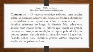 Redação – Prof. João Mendonça
Blog - http://profjcmendonca.blogspot.com
Comentário – O recorte temático solicitou uma análise
sobre o processo adotivo no Brasil, de forma a direcionar
o candidato a um apanhado sobre as conquistas e os
desafios existentes ao longo da história. Não cabia uma
análise mais extensa sobre os fatores que levam ao grande
número de crianças na condição de espera pela adoção, até
porque apenas nas três últimas linha do texto 1 é que vem
falando sobre isso. Portanto, processo adotivo, conquistas e
desafios são as palavras-chave.
 