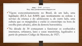 Redação – Prof. João Mendonça
Blog - http://profjcmendonca.blogspot.com
Vigora concomitantemente no Brasil, de um lado, uma
legislação (ECA Lei 8.069) que teoricamente se coloca a
serviço da criança e do adolescente e, de outro lado, uma
cultura que os marginaliza e exclui (o estereótipo na hora da
escolha para adoção), além da demora burocrática;
Na década de 30 começaram a funcionar os conhecidos
internatos, orfanatos, lares e casas transitórias, legalizados a
partir do primeiro Código de Menores, de 1927;
 
