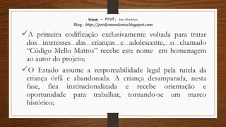 Redação – Prof. João Mendonça
Blog - http://profjcmendonca.blogspot.com
A primeira codificação exclusivamente voltada para tratar
dos interesses das crianças e adolescente, o chamado
“Código Mello Mattos” recebe este nome em homenagem
ao autor do projeto;
O Estado assume a responsabilidade legal pela tutela da
criança órfã e abandonada. A criança desamparada, nesta
fase, fica institucionalizada e recebe orientação e
oportunidade para trabalhar, tornando-se um marco
histórico;
 