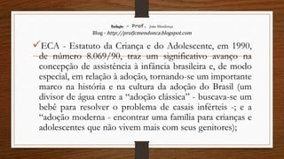 Redação – Prof. João Mendonça
Blog - http://profjcmendonca.blogspot.com
ECA - Estatuto da Criança e do Adolescente, em 1990,
de número 8.069/90, traz um significativo avanço na
concepção de assistência à infância brasileira e, de modo
especial, em relação à adoção, tornando-se um importante
marco na história e na cultura da adoção do Brasil (um
divisor de água entre a “adoção clássica” - buscava-se um
bebê para resolver o problema de casais inférteis -; e a
“adoção moderna - encontrar uma família para crianças e
adolescentes que não vivem mais com seus genitores);
 