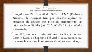 Redação – Prof. João Mendonça
Blog - http://profjcmendonca.blogspot.com
Lançado em 29 de abril de 2008, o CNA (Cadastro
Nacional de Adoção) tem por objetivo agilizar os
processos de adoção por meio do mapeamento de
informações unificadas (em 2015 o CNA foi reformulado
e atualizado);
Em 2015, em uma decisão histórica e inédita, a ministra
Carmen Lúcia, do Supremo Tribunal Federal, reconheceu
o direito de um casal homossexual de adotar uma criança.
 