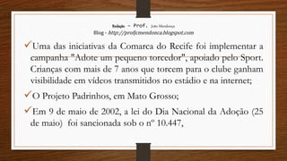 Redação – Prof. João Mendonça
Blog - http://profjcmendonca.blogspot.com
Uma das iniciativas da Comarca do Recife foi implementar a
campanha "Adote um pequeno torcedor", apoiado pelo Sport.
Crianças com mais de 7 anos que torcem para o clube ganham
visibilidade em vídeos transmitidos no estádio e na internet;
O Projeto Padrinhos, em Mato Grosso;
Em 9 de maio de 2002, a lei do Dia Nacional da Adoção (25
de maio) foi sancionada sob o nº 10.447,
 