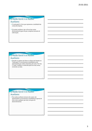 25-01-2011




O Razão Geral e os Razões
Auxiliares
 O razão geral é o livro que representa a totalidade das
 contas da empresa.

 Os razões auxiliares, são os livros das contas
 divisionárias do grau de que a empresa necessite de
 informação.




                                                           7




O Razão Geral e os Razões
Auxiliares
 Quando os registos são feitos no diário são listados no
 “razão geral”, os movimentos contabilísticos são
 apresentados por ordem sistemática de conta. Por isso,
 o “razão” também é conhecido pelo livro das contas,
 incluindo-as todas.




                                                           8




O Razão Geral e os Razões
Auxiliares
 Nos razões auxiliares (extracto de conta), são
 apresentados os movimentos contabilísticos apenas de
 uma conta, qualquer que seja o seu grau de
 desenvolvimento.




                                                           9




                                                                       3
 