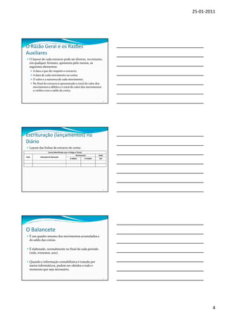 25-01-2011




O Razão Geral e os Razões
Auxiliares
   O layout de cada extracto pode ser diverso, no entanto,
   em qualquer formato, apresenta pelo menos, os
   seguintes elementos:
       A data a que diz respeito o extracto;
       A data de cada movimento na conta;
       O valor e a natureza de cada movimento;
       No final do extracto é apresentado o total do valor dos
       movimentos a débito e o total do valor dos movimentos
       a crédito com o saldo da conta.


                                                                                    10




Escrituração (lançamentos) no
Diário
   Layout das linhas de extracto de conta:
                     Conta (Identificada com o Código e Título)
                                                       Movimentos             Saldo
Data        Indicação da Operação
                                                A Débito          A Crédito   D/C




                                                                                      11




O Balancete
   É um quadro resumo dos movimentos acumulados e
   do saldo das contas.

   É elaborado, normalmente no final de cada período
   (mês, trimestre, ano).

   Quando a informação contabilística é tratada por
   meios informáticos, podem ser obtidos a todo o
   momento que seja necessário.

                                                                                    12




                                                                                                   4
 