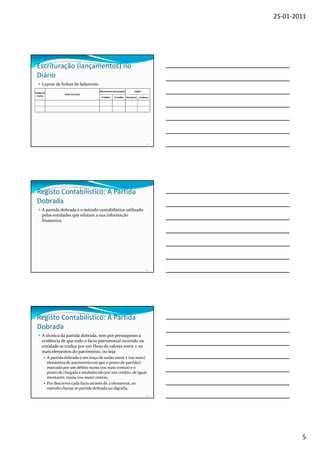 25-01-2011




 Escrituração (lançamentos) no
 Diário
      Layout de linhas de balancete:
                                         Movimentos Acumulados          Saldos
Código de
                      Título da Conta
 Contas
                                          A Débito   A Crédito   Devedores   Credores




                                                                                   13




 Registo Contabilístico: A Partida
 Dobrada
      A partida dobrada é o método contabilístico utilizado
      pelas entidades que relatam a sua informação
      financeira.




                                                                                   14




 Registo Contabilístico: A Partida
 Dobrada
      A técnica da partida dobrada, tem por pressuposto a
      evidência de que todo o facto patrimonial ocorrido na
      entidade se traduz por um fluxo de valores entre 2 ou
      mais elementos do património, ou seja:
            A partida dobrada é um traço de união entre 2 (ou mais)
            elementos do património em que o ponto de partida é
            marcado por um débito numa (ou mais contas) e o
            ponto de chegada é estabelecido por um crédito, de igual
            montante, numa (ou mais) contas;
            Por descrever cada facto através de 2 elementos, ao
            método chama-se partida dobrada ou digrafia.
                                                                                   15




                                                                                                5
 