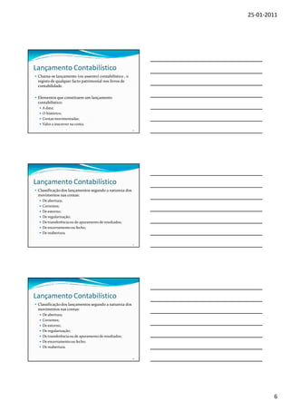 25-01-2011




Lançamento Contabilístico
 Chama-se lançamento (ou assento) contabilístico , o
 registo de qualquer facto patrimonial nos livros de
 contabilidade.

 Elementos que constituem um lançamento
 contabilístico:
   A data;
   O histórico;
   Contas movimentadas;
   Valor a inscrever na conta.
                                                        16




Lançamento Contabilístico
 Classificação dos lançamentos segundo a natureza dos
 movimentos nas contas:
   De abertura;
   Correntes;
   De estorno;
   De regularização;
   De transferência ou de apuramento de resultados;
   De encerramento ou fecho;
   De reabertura.

                                                        17




Lançamento Contabilístico
 Classificação dos lançamentos segundo a natureza dos
 movimentos nas contas:
   De abertura;
   Correntes;
   De estorno;
   De regularização;
   De transferência ou de apuramento de resultados;
   De encerramento ou fecho;
   De reabertura.

                                                        18




                                                                     6
 