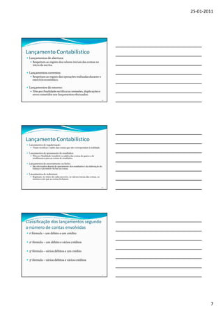 25-01-2011




Lançamento Contabilístico
 Lançamentos de abertura:
    Respeitam ao registo dos valores iniciais das contas no
    início da escrita.

 Lançamentos correntes:
    Respeitam ao registo das operações realizadas durante o
    exercício económico.

 Lançamentos de estorno:
    Têm por finalidade rectificar as omissões, duplicações e
    erros cometidos nos lançamentos efectuados.
                                                                               19




Lançamento Contabilístico
 Lançamentos de regularização:
    Visam rectificar o saldo das contas que não correspondam à realidade.

 Lançamentos de apuramento de resultados:
    Têm por finalidade transferir os saldos das contas de gastos e de
    rendimentos para as contas de resultados.

 Lançamentos de encerramento ou fecho:
    São efectuados depois do apuramento dos resultados e da elaboração do
    balanço e permitem fechar as contas.

 Lançamentos de reabertura:
    Registam, no início de cada exercício, os valores inicias das contas, os
    mesmos com que as contas fecharam.


                                                                               20




Classificação dos lançamentos segundo
o número de contas envolvidas
 1ª fórmula – um débito e um crédito

 2ª fórmula – um débito e vários créditos

 3ª fórmula – vários débitos e um crédito

 3ª fórmula – vários débitos e vários créditos



                                                                               21




                                                                                            7
 