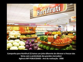 Campanha para Hortifruti (Criamos um jeito diferente de oferecer o frescor das
feiras com a praticidade dos grandes mercados)
Agência MP PUBLICIDADE - Ano de realização: 2008
 