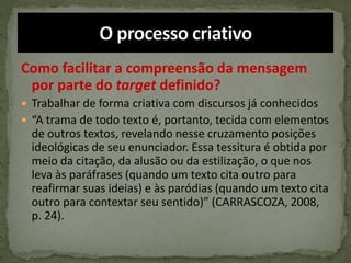 Como facilitar a compreensão da mensagem
por parte do target definido?
 Trabalhar de forma criativa com discursos já conhecidos
 “A trama de todo texto é, portanto, tecida com elementos
de outros textos, revelando nesse cruzamento posições
ideológicas de seu enunciador. Essa tessitura é obtida por
meio da citação, da alusão ou da estilização, o que nos
leva às paráfrases (quando um texto cita outro para
reafirmar suas ideias) e às paródias (quando um texto cita
outro para contextar seu sentido)” (CARRASCOZA, 2008,
p. 24).
 