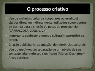  Uso de materiais culturais (populares ou eruditos) ,
citados direta ou indiretamente, utilizados como pontos
de partida para a criação de peças de propaganda.
(CARRASCOZA, 2008, p. 24).
 Importante conhecer o mundo cultural (repertório) do
target.
 Criação publicitária: adaptação de referências culturais.
 Uso do ready-made: separação de um objeto de seu
contexto, alterando seu significado (Marcel Duchamp –
Artes plásticas).
 