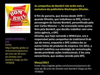 As campanhas da Bombril não terão mais a
assinatura do publicitário Washington Olivetto.
O fim da parceria, que durava desde 1978 —
quando Olivetto, que trabalhava na DPZ, criou o
personagem do Garoto Bombril, personificado pelo
ator Carlos Moreno —, foi anunciado nesta quinta-
feira pela Bombril, que decidiu trabalhar com uma
única agência, a DPZ.
Olivetto, que hoje comanda a WMcCann, era o
responsável pelas campanhas da tradicional lã de
aço da marca, enquanto a DPZ cuidava das as
outras linhas de produtos da empresa. Em 2011, a
Bombril redefiniu sua estratégia de comunicação,
dando prioridade ações institucionais. E fez uma
concorrência, que acabou vencida pela DPZ.
Março/2013
Fonte: http://oglobo.globo.com/economia/parceria-de-
mais-de-30-anos-de-olivetto-com-bombril-chega-ao-fim-
7978658
GAROTO BOMBRIL /
DPZ
Fonte:
http://oglobo.globo.co
m/economia/parceria-
de-mais-de-30-anos-
de-olivetto-com-
bombril-chega-ao-fim-
7978658
 