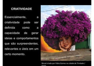 CRIATIVIDADE
Essencialmente, a
criatividade pode ser
definida como a
capacidade de gerar
ideias e comportamentos
que são surpreendentes,
relevantes e úteis em um
certo momento.
Mural criado por Fábio Gomes na cidade de Trindade /
 