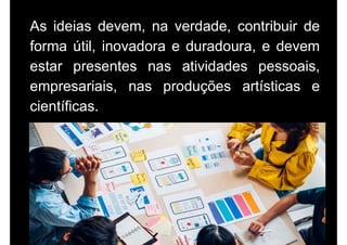 As ideias devem, na verdade, contribuir de
forma útil, inovadora e duradoura, e devem
estar presentes nas atividades pessoais,
empresariais, nas produções artísticas e
científicas.
 