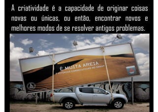 A criatividade é a capacidade de originar coisas
novas ou únicas, ou então, encontrar novos e
melhores modos de se resolver antigos problemas.
 