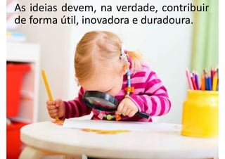 As ideias devem, na verdade, contribuir
de forma útil, inovadora e duradoura.
 