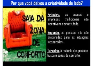 Por que você deixou a criatividade de lado?
Primeiro, as escolas e
empresas tradicionais não
incentivam a criatividade.
Segundo, as pessoas não são
preparadas para as situações
inesperadas.
Terceiro, a maioria das pessoas
buscam zonas de conforto.
 