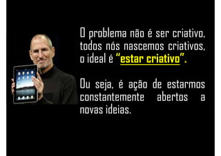 O problema não é ser criativo,
todos nós nascemos criativos,
o ideal é “estar criativo”.
Ou seja, é ação de estarmos
constantemente abertos a
novas ideias.
 