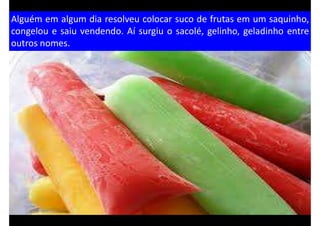 Alguém em algum dia resolveu colocar suco de frutas em um saquinho,
congelou e saiu vendendo. Aí surgiu o sacolé, gelinho, geladinho entre
outros nomes.
 