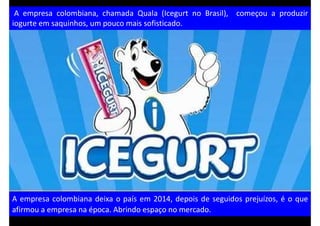 A empresa colombiana, chamada Quala (Icegurt no Brasil), começou a produzir
iogurte em saquinhos, um pouco mais sofisticado.
A empresa colombiana deixa o país em 2014, depois de seguidos prejuízos, é o que
afirmou a empresa na época. Abrindo espaço no mercado.
 
