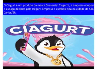 O Ciagurt é um produto da marca Comercial Ciagurte, a empresa ocupou
o espaço deixado pala Icegurt. Empresa é estabelecida na cidade de São
Carlos/SP.
 