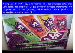 A empresa UP AÇAÍ seguiu na mesma linha das empresas anteriores.
Uma ideia, três empresas. O que ocorreu? Inovação incremental: um
progresso em cima de algo que já existe; melhorias de um produto ou
serviço já existente no mercado.)
 