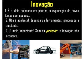 1. É a ideia colocada em prática, a exploração de novas
ideias com sucesso.
2. Não é acidental, depende de ferramentas, processos e
ambiente.
3. O mais importante! Sem as pessoas a inovação não
acontece.
Inovação
 