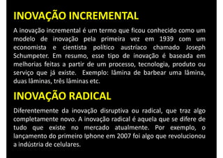 INOVAÇÃO INCREMENTAL
A inovação incremental é um termo que ficou conhecido como um
modelo de inovação pela primeira vez em 1939 com um
economista e cientista político austríaco chamado Joseph
Schumpeter. Em resumo, esse tipo de inovação é baseada em
melhorias feitas a partir de um processo, tecnologia, produto ou
serviço que já existe. Exemplo: lâmina de barbear uma lâmina,
duas lâminas, três lâminas etc.
INOVAÇÃO RADICAL
Diferentemente da inovação disruptiva ou radical, que traz algo
completamente novo. A inovação radical é aquela que se difere de
tudo que existe no mercado atualmente. Por exemplo, o
lançamento do primeiro Iphone em 2007 foi algo que revolucionou
a indústria de celulares.
 
