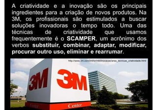 A criatividade e a inovação são os principais
ingredientes para a criação de novos produtos. Na
3M, os profissionais são estimulados a buscar
soluções inovadoras o tempo todo. Uma das
técnicas de criatividade que usamos
frequentemente é o SCAMPER, um acrônimo dos
verbos substituir, combinar, adaptar, modificar,
procurar outro uso, eliminar e rearrumar.
http://www.3m.com/intl/br/mkt/inovacao/area_tecnicas_criatividade.html
 