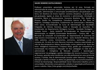VALDEC ROMERO CASTELO BRANCO
Professor universitário aposentado, lecionou por 31 anos, formado em
administração de empresas; mestre em administração de empresas; mestre em
educação, administração e comunicação (multidisciplinar); pós-graduação Lato
Sensu em Docência do Ensino Superior. Lecionou disciplinas, na graduação e
pós-graduação, ligadas as áreas de economia e administração: Introdução à
Economia; Macro e Microeconomia, Economia Brasileira; TGA, Gestão de
Pessoas, Gestão Por Competência, Consultoria Interna de RH, Plano de
Negócios, Estratégia Corporativa, Fundamentos de Comunicação e Marketing,
entre outras. Ex-Coordenador do Curso de Administração das Faculdades
Integradas de Ciências Humanas, Saúde e Educação de Guarulhos. Ex-
Coordenador do Departamento Pentágono Carreira - Faculdade Pentágono –
Unidade Centro - Santo André/SP. Ex-Coordenador do Departamento de
Administração na UNIBAN (Universidade Bandeirante) – Campus ABC - São
Bernardo do Campo/SP. Ex-coordenador do Departamento de Economia do
UNIA (Centro Universitário de Santo André) - Santo André/SP. Ministra, desde
1995, palestras, cursos, treinamentos, seminários, workshops, cursos in
company etc. Ex-sócio da Lume Recursos Humanos, empresa especializada em
mão de obra temporária e efetiva, terceirização, cursos, palestras etc. Autor dos
livros: Inteligência Empresarial / Empresa eficaz, gestão por competências e
humanização nas empresas / Educação em foco: pedagogia na visão de um
administrador / Inteligência de Mercado (coautor) / Aprendizagem
organizacional: da pedagogia a gestão estratégica de recursos humanos / Rumo
ao Sucesso: aprenda como transformar sua vida profissional em uma carreira de
sucesso / Comida, Sexo & Administração (ensaios sobre liderança) / Emprego,
educação e família no Brasil: os efeitos da globalização na economia brasileira /
O Brasil do Desemprego. Responsabilidade Social: Desenvolve trabalhos junto à
comunidade, oferecendo cursos gratuitos, voltados à capacitação profissional de
jovens e adultos. https://sites.google.com/site/profvaldec
 