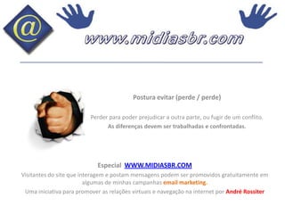 Postura evitar (perde / perde)Perder para poder prejudicar a outra parte, ou fugir de um conflito.As diferenças devem ser trabalhadas e confrontadas.Especial  WWW.MIDIASBR.COMVisitantes do site que interagem e postam mensagens podem ser promovidos gratuitamente em algumas de minhas campanhas email marketing.Uma iniciativa para promover as relações virtuais e navegação na internet por André Rossiter