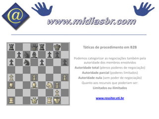 Táticas de procedimento em B2BPodemos categorizar as negociações também pela autoridade dos membros envolvidosAutoridade total (plenos poderes de negociação)Autoridade parcial (poderes limitados)Autoridade nula (sem poder de negociação)Quanto aos recursos que poderiam ser:Limitados ou ilimitadoswww.rossiter.eti.br