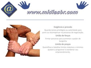 Exigência e pressãoQuando temos privilégios ou autoridade para punir ou recompensar no processo de negociação.União de forçasFirmar parcerias para aumentar o poder de barganhaLimite de preços Quantificar e batalhar limites máximos e mínimos ajudam a programar e coordenar seu empreendimento.