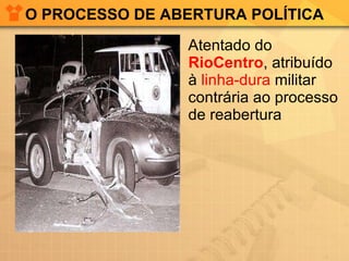 O PROCESSO DE ABERTURA POLÍTICA <ul><li>Atentado do  RioCentro , atribuído à  linha-dura  militar contrária ao processo de...