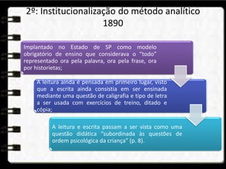 2º: Institucionalização do método analítico
1890
Implantado no Estado de SP como modelo
obrigatório de ensino que considerava o “todo”
representado ora pela palavra, ora pela frase, ora
por historietas;
A leitura ainda é pensada em primeiro lugar, visto
que a escrita ainda consistia em ser ensinada
mediante uma questão de caligrafia e tipo de letra
a ser usada com exercícios de treino, ditado e
cópia;
A leitura e escrita passam a ser vista como uma
questão didática “subordinada às questões de
ordem psicológica da criança” (p. 8).
 