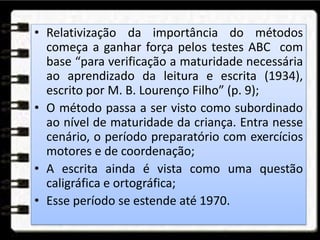 • Relativização da importância do métodos
começa a ganhar força pelos testes ABC com
base “para verificação a maturidade necessária
ao aprendizado da leitura e escrita (1934),
escrito por M. B. Lourenço Filho” (p. 9);
• O método passa a ser visto como subordinado
ao nível de maturidade da criança. Entra nesse
cenário, o período preparatório com exercícios
motores e de coordenação;
• A escrita ainda é vista como uma questão
caligráfica e ortográfica;
• Esse período se estende até 1970.
 