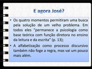 • Os quatro momentos permitiram uma busca
pela solução de um velho problema. Em
todos eles “permanece a psicologia como
base teórica com função diretora no ensino
da leitura e da escrita” (p. 13);
• A alfabetização como processo discursivo
também não foge a regra, mas vai um pouco
mais além.
 
