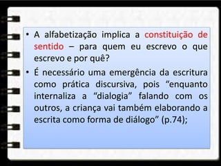 • A alfabetização implica a constituição de
sentido – para quem eu escrevo o que
escrevo e por quê?
• É necessário uma emergência da escritura
como prática discursiva, pois “enquanto
internaliza a “dialogia” falando com os
outros, a criança vai também elaborando a
escrita como forma de diálogo” (p.74);
 