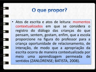 • Atos de escrita e atos de leitura: momentos
contextualizados em que se considera o
registro do diálogo das crianças do que
pensam, sentem, gostam, enfim, que a escola
proporcione na figura do professor para a
criança oportunidade de relacionamento, de
interação, de modo que a apropriação da
escrita ocorra de maneira contextualizada por
meio uma aprendizagem permeada de
sentidos (ZANLORENSE; BATISTA, 2008).
 