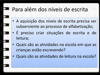 Para além dos níveis de escrita
• A aquisição dos níveis de escrita precisa ser
subserviente ao processo de alfabetização;
• É preciso criar situações de escrita e de
leitura;
• Quais são as atividades na escola em que as
crianças estão escrevendo?
• Quais são as atividades de leitura na escola?
 