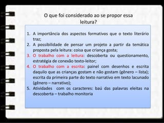 1. A importância dos aspectos formativos que o texto literário
traz;
2. A possibilidade de pensar um projeto a partir da temática
proposta pela leitura: coisa que criança gosta;
3. O trabalho com a leitura: descoberta ou questionamento,
estratégia de conexão texto-leitor;
4. O trabalho com a escrita: painel com desenhos e escrita
daquilo que as crianças gostam e não gostam (gênero – lista);
escrita da primeira parte do texto narrativo em texto lacunado
(gênero – narrativo);
5. Atividades com os caracteres: baú das palavras eleitas na
descoberta – trabalho monitoria
O que foi considerado ao se propor essa
leitura?
 