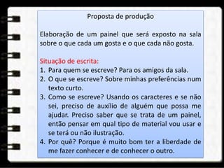 Proposta de produção
Elaboração de um painel que será exposto na sala
sobre o que cada um gosta e o que cada não gosta.
Situação de escrita:
1. Para quem se escreve? Para os amigos da sala.
2. O que se escreve? Sobre minhas preferências num
texto curto.
3. Como se escreve? Usando os caracteres e se não
sei, preciso de auxílio de alguém que possa me
ajudar. Preciso saber que se trata de um painel,
então pensar em qual tipo de material vou usar e
se terá ou não ilustração.
4. Por quê? Porque é muito bom ter a liberdade de
me fazer conhecer e de conhecer o outro.
 