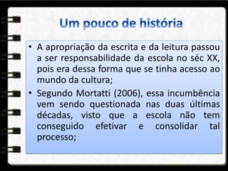 • A apropriação da escrita e da leitura passou
a ser responsabilidade da escola no séc XX,
pois era dessa forma que se tinha acesso ao
mundo da cultura;
• Segundo Mortatti (2006), essa incumbência
vem sendo questionada nas duas últimas
décadas, visto que a escola não tem
conseguido efetivar e consolidar tal
processo;
 