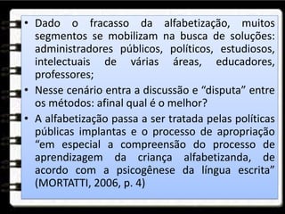 • Dado o fracasso da alfabetização, muitos
segmentos se mobilizam na busca de soluções:
administradores públicos, políticos, estudiosos,
intelectuais de várias áreas, educadores,
professores;
• Nesse cenário entra a discussão e “disputa” entre
os métodos: afinal qual é o melhor?
• A alfabetização passa a ser tratada pelas políticas
públicas implantas e o processo de apropriação
“em especial a compreensão do processo de
aprendizagem da criança alfabetizanda, de
acordo com a psicogênese da língua escrita”
(MORTATTI, 2006, p. 4)
 