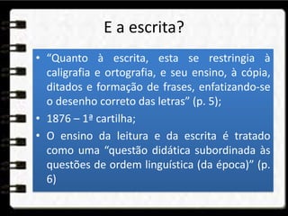 E a escrita?
• “Quanto à escrita, esta se restringia à
caligrafia e ortografia, e seu ensino, à cópia,
ditados e formação de frases, enfatizando-se
o desenho correto das letras” (p. 5);
• 1876 – 1ª cartilha;
• O ensino da leitura e da escrita é tratado
como uma “questão didática subordinada às
questões de ordem linguística (da época)” (p.
6)
 