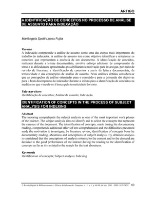 ARTIGO

A IDENTIFICAÇÃO DE CONCEITOS NO PROCESSO DE ANÁLISE
DE ASSUNTO PARA INDEXAÇÃO


Mariângela Spotti Lopes Fujita


Resumo
A indexação compreende a análise de assunto como uma das etapas mais importantes do
trabalho do indexador. A análise de assunto tem como objetivo identificar e selecionar os
conceitos que representam a essência de um documento. A identificação de conceitos,
realizada durante a leitura documentária, envolve esforço adicional de compreensão de
texto e as dificuldades apresentadas possibilitaram a motivação para investigar, por meio de
revisão de literatura, a identificação de conceitos a partir da leitura documentária, da
tematicidade e das concepções de análise de assunto. Pelas análises obtidas considera-se
que as concepções de análise orientadas para o conteúdo e para a demanda são decisivas
para o bom desempenho do indexador durante a leitura para a identificação de conceitos na
medida em que vincula-se à busca pela tematicidade do texto.

Palavras-chave
Identificação de conceitos; Análise de assunto; Indexação

IDENTIFICATION OF CONCEPTS IN THE PROCESS OF SUBJECT
ANALYSIS FOR INDEXING

Abstract
The indexing comprehends the subject analysis as one of the most important work phases
of the indexer. The subject analysis aims to identify and to select the concepts that represent
the essence of the document. The identification of concepts, made during the documentary
reading, comprehends additional effort of text comprehension and the difficulties presented
made the motivation to investigate, by literature review, identification of concepts from the
documentary reading, aboutness and conceptions of subject analysis. By obtained analysis
is considered that the conceptions of analysis oriented to the content and to the demand are
decisive to the good performance of the indexer during the reading to the identification of
concepts as far as it is related to the search for the text aboutness.

Keywords
Identification of concepts; Subject analysis; Indexing




© Revista Digital de Biblioteconomia e Ciência da Informação, Campinas, v . 1, n. 1, p. 60-90, jul./dez. 2003 – ISSN: 1678-765X.   60
 