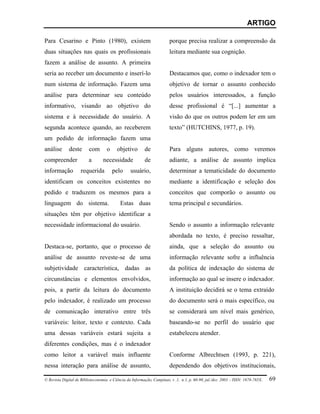 ARTIGO

Para Cesarino e Pinto (1980), existem                                   porque precisa realizar a compreensão da
duas situações nas quais os profissionais                               leitura mediante sua cognição.
fazem a análise de assunto. A primeira
seria ao receber um documento e inserí-lo                               Destacamos que, como o indexador tem o
num sistema de informação. Fazem uma                                    objetivo de tornar o assunto conhecido
análise para determinar seu conteúdo                                    pelos usuários interessados, a função
informativo, visando ao objetivo do                                     desse profissional é “[...] aumentar a
sistema e à necessidade do usuário. A                                   visão do que os outros podem ler em um
segunda acontece quando, ao receberem                                   texto” (HUTCHINS, 1977, p. 19).
um pedido de informação fazem uma
análise       deste      com       o     objetivo        de             Para alguns autores, como veremos
compreender              a       necessidade             de             adiante, a análise de assunto implica
informação          requerida          pelo      usuário,               determinar a tematicidade do documento
identificam os conceitos existentes no                                  mediante a identificação e seleção dos
pedido e traduzem os mesmos para a                                      conceitos que comporão o assunto ou
linguagem do sistema.                      Estas duas                   tema principal e secundários.
situações têm por objetivo identificar a
necessidade informacional do usuário.                                   Sendo o assunto a informação relevante
                                                                        abordada no texto, é preciso ressaltar,
Destaca-se, portanto, que o processo de                                 ainda, que a seleção do assunto ou
análise de assunto reveste-se de uma                                    informação relevante sofre a influência
subjetividade característica, dadas as                                  da política de indexação do sistema de
circunstâncias e elementos envolvidos,                                  informação ao qual se insere o indexador.
pois, a partir da leitura do documento                                  A instituição decidirá se o tema extraído
pelo indexador, é realizado um processo                                 do documento será o mais específico, ou
de comunicação interativo entre três                                    se considerará um nível mais genérico,
variáveis: leitor, texto e contexto. Cada                               baseando-se no perfil do usuário que
uma dessas variáveis estará sujeita a                                   estabeleceu atender.
diferentes condições, mas é o indexador
como leitor a variável mais influente                                   Conforme Albrechtsen (1993, p. 221),
nessa interação para análise de assunto,                                dependendo dos objetivos institucionais,

© Revista Digital de Biblioteconomia e Ciência da Informação, Campinas, v .1, n.1, p. 60-90, jul./dez. 2003 – ISSN: 1678-765X.   69
 
