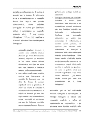 ARTIGO

percebe-se qual a concepção de análise de                                          portanto, uma abstração indireta do
assunto que o sistema de informação                                                documento.

segue e, conseqüentemente, o indexador                                       •     concepção orientada pela demanda:
                                                                                   considera          o         assunto          como
levará       esse       aspecto         em       questão.
                                                                                   instrumento para transferência de
Consideram-se,                assim,           diferentes
                                                                                   conhecimento, portanto, direcionado
concepções de análise que, certamente
                                                                                   para uma finalidade pragmática de
afetam o desempenho do indexador
                                                                                   informação             e          conhecimento.
enquanto        leitor.           A     esse    respeito,
                                                                                   Conforme               esta           concepção,
Albrechtsen (1993, p. 220) classifica os                                           documentos             são        criados      para
diferentes pontos de vista em três tipos de                                        comunicação do conhecimento, e
concepções:                                                                        assuntos       devem,             portanto,     ser
                                                                                   ajustados       para         funcionar        como
     •    concepção simplista: considera os                                        instrumentos            de        mediação        e
          assuntos como entidades objetivas                                        transmissão desse conhecimento para
          absolutas, que podem derivar de uma                                      qualquer pessoa interessada. Dessa
          abstração lingüística do documento                                       forma, quando o indexador analisa
          ou     de     somas         usando      métodos                          um documento não concentra-se em
          estatísticos de indexação. De acordo                                     representar ou resumir a informação
          com essa concepção a indexação                                           explícita ou implícita, mas questiona-
          pode ser totalmente automatizada;                                        se: como eu poderia tornar esse

     •    concepção orientada para o conteúdo:                                     conteúdo ou parte dele, visível para o

          envolve           uma       interpretação      do                        usuário potencial?                  Que termos

          conteúdo do documento que                      vai                       deverei      utilizar        para    levar     esse

          além        dos     limites     da     estrutura                         conhecimento               até       o        leitor

          superficial léxica e gramatical. A                                       interessado?

          análise de assunto do conteúdo de
          documentos envolve identificação de                           Verifica-se         que      as       três     concepções
          tópicos ou assuntos que não estão                             possuem vantagens e desvantagens. A
          explicitamente colocados na estrutura                         principal       vantagem              de     adotar      uma
          textual superficial do documento,                             concepção          simplista            se     refere       ao
          mas que são facilmente percebidos
                                                                        barateamento de computadores e de
          por um indexador humano. Envolve,
                                                                        softwares, o que significa uma indexação

© Revista Digital de Biblioteconomia e Ciência da Informação, Campinas, v .1, n.1, p. 60-90, jul./dez. 2003 – ISSN: 1678-765X.     70
 